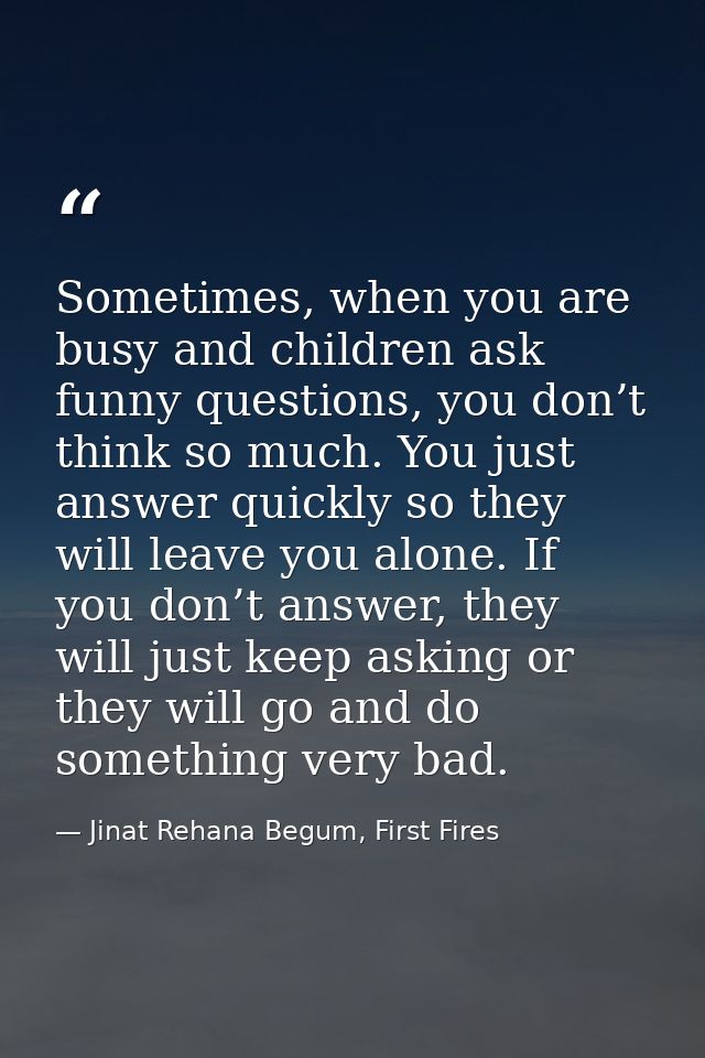 Sometimes, when you are busy and children ask funny questions, you don’t think so much. You just answer quickly so they  — Jinat Rehana Begum, First Fires