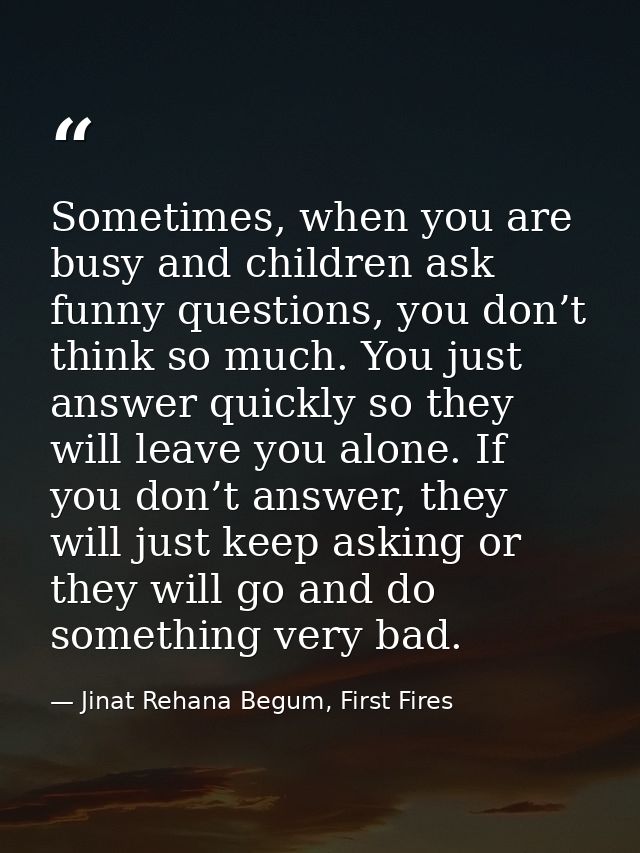 Sometimes, when you are busy and children ask funny questions, you don’t think so much. You just answer quickly so they  — Jinat Rehana Begum, First Fires