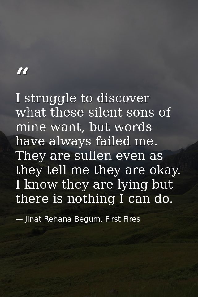 I struggle to discover what these silent sons of mine want, but words have always failed me. They are sullen even as the — Jinat Rehana Begum, First Fires