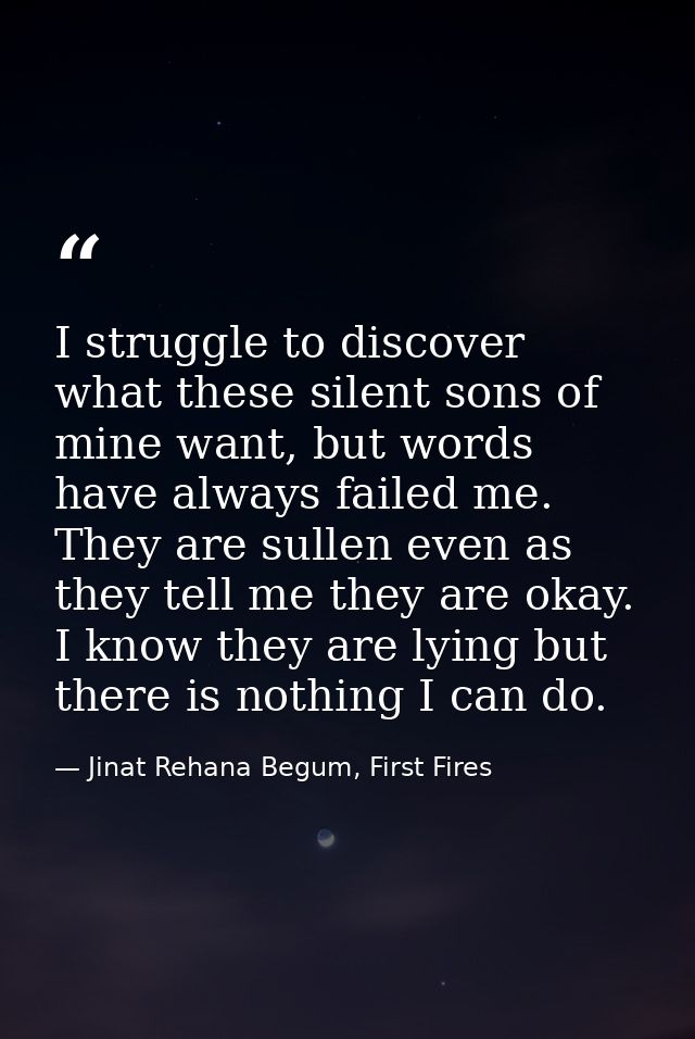 I struggle to discover what these silent sons of mine want, but words have always failed me. They are sullen even as the — Jinat Rehana Begum, First Fires