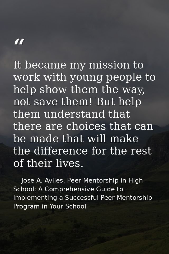 It became my mission to work with young people to help show them the way, not save them! But help them understand that t — Jose A. Aviles, Peer Mentorship in High School: A Comprehensive Guide to Implementing a Successful Peer Mentorship Program in Your School