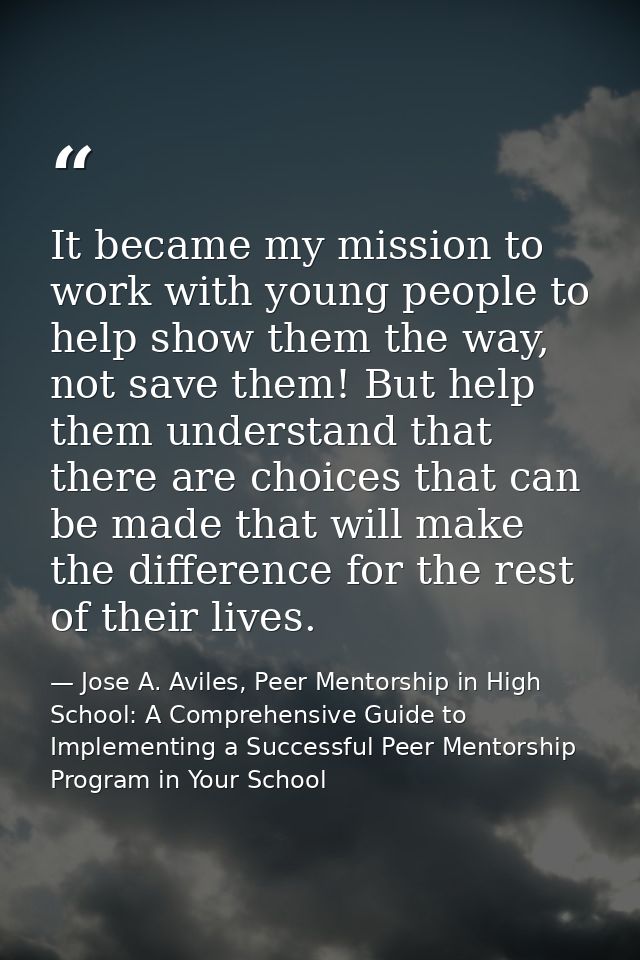 It became my mission to work with young people to help show them the way, not save them! But help them understand that t — Jose A. Aviles, Peer Mentorship in High School: A Comprehensive Guide to Implementing a Successful Peer Mentorship Program in Your School