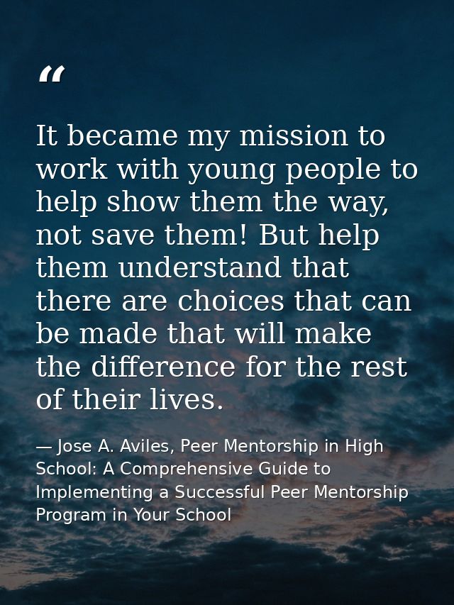 It became my mission to work with young people to help show them the way, not save them! But help them understand that t — Jose A. Aviles, Peer Mentorship in High School: A Comprehensive Guide to Implementing a Successful Peer Mentorship Program in Your School
