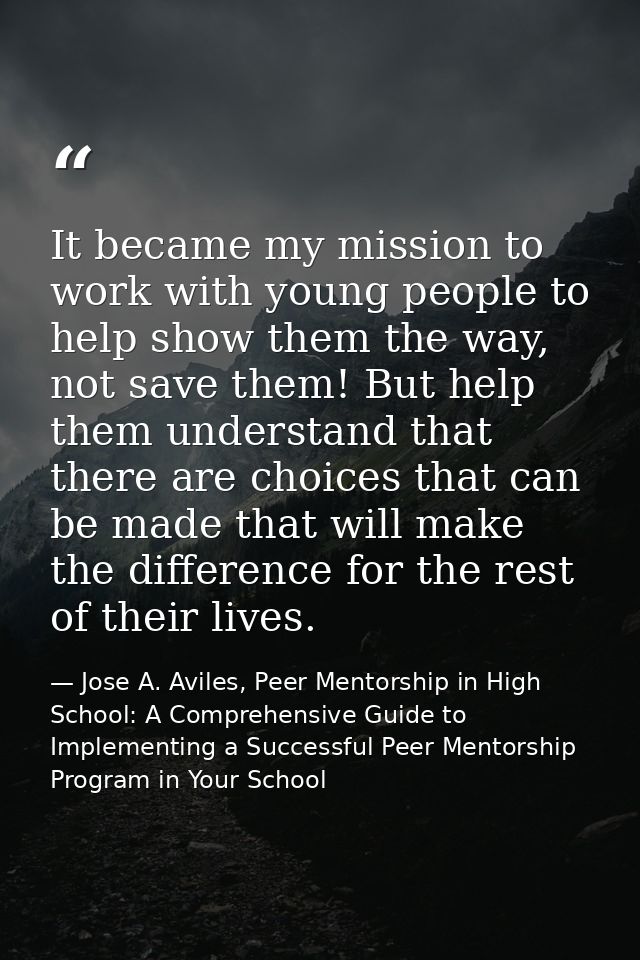 It became my mission to work with young people to help show them the way, not save them! But help them understand that t — Jose A. Aviles, Peer Mentorship in High School: A Comprehensive Guide to Implementing a Successful Peer Mentorship Program in Your School