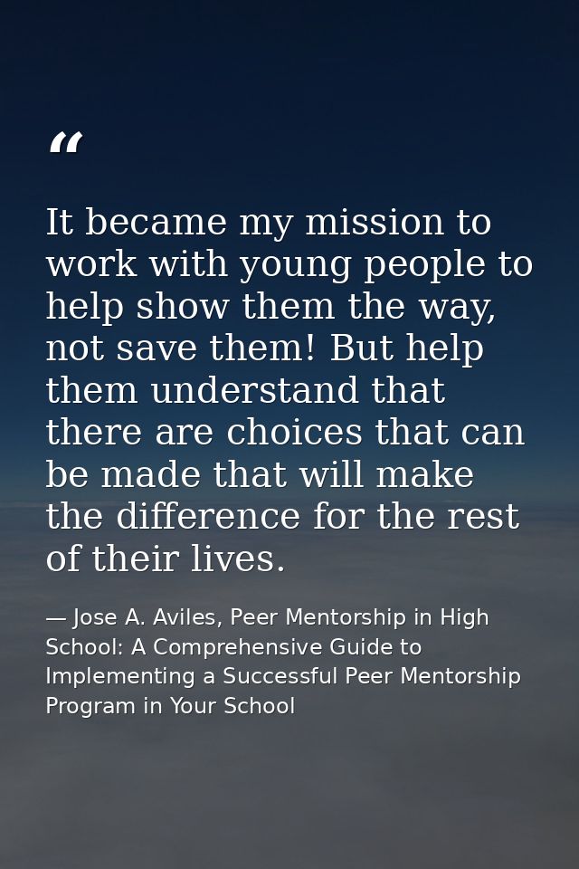 It became my mission to work with young people to help show them the way, not save them! But help them understand that t — Jose A. Aviles, Peer Mentorship in High School: A Comprehensive Guide to Implementing a Successful Peer Mentorship Program in Your School