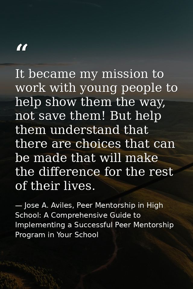 It became my mission to work with young people to help show them the way, not save them! But help them understand that t — Jose A. Aviles, Peer Mentorship in High School: A Comprehensive Guide to Implementing a Successful Peer Mentorship Program in Your School