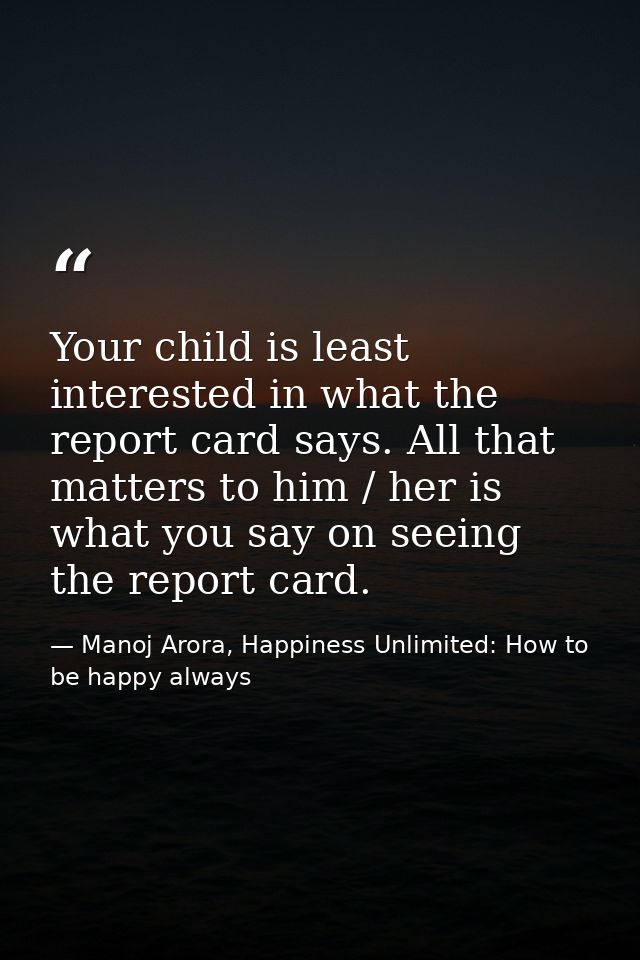 Your child is least interested in what the report card says. All that matters to him / her is what you say on seeing the — Manoj Arora, Happiness Unlimited: How to be happy always