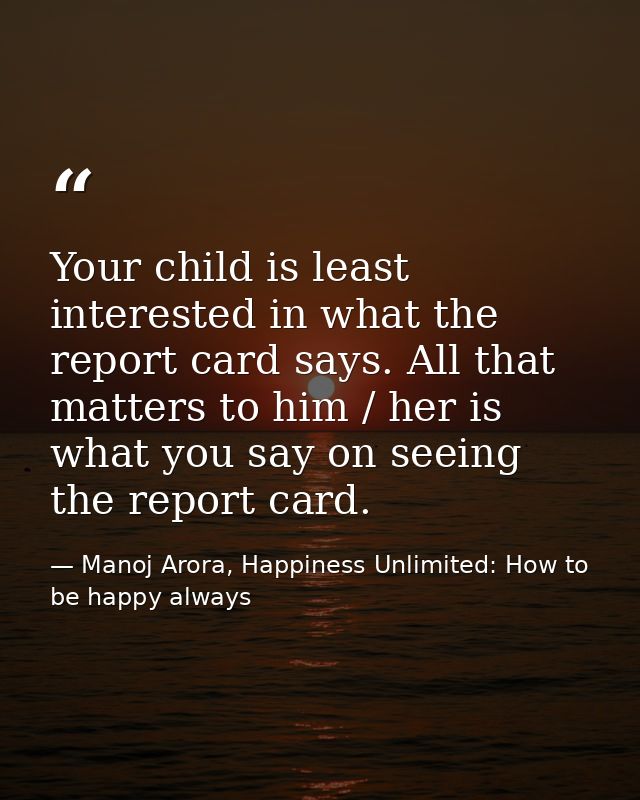 Your child is least interested in what the report card says. All that matters to him / her is what you say on seeing the — Manoj Arora, Happiness Unlimited: How to be happy always