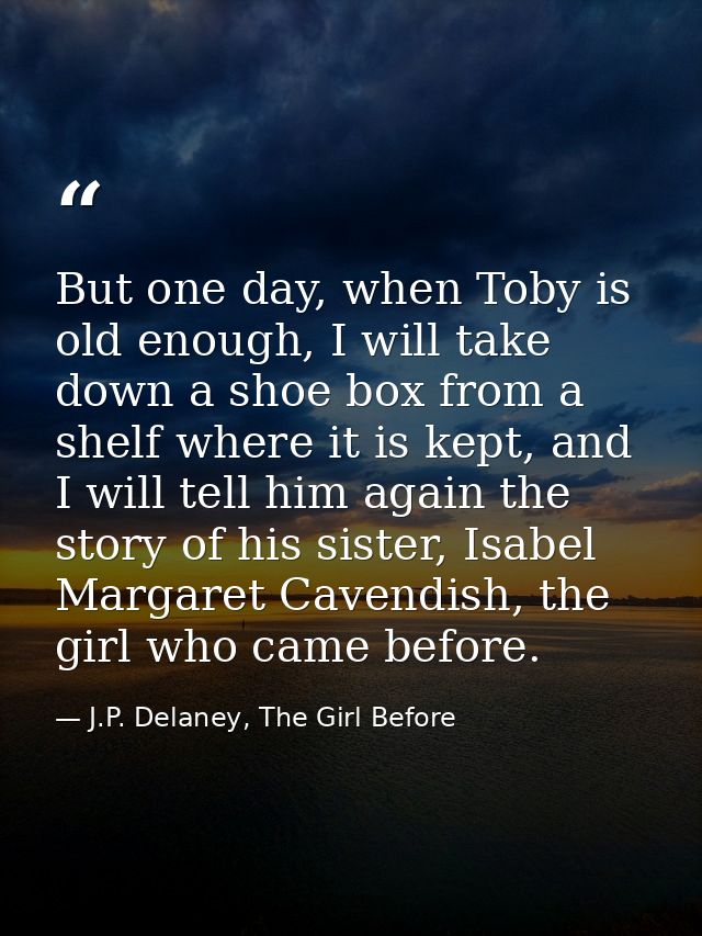 But one day, when Toby is old enough, I will take down a shoe box from a shelf where it is kept, and I will tell him aga — J.P. Delaney, The Girl Before