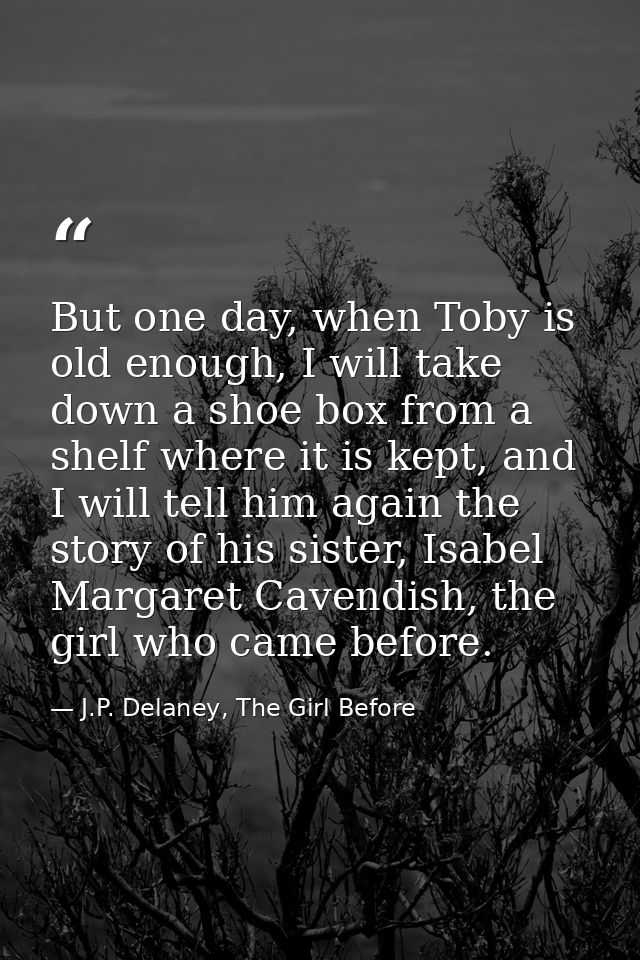 But one day, when Toby is old enough, I will take down a shoe box from a shelf where it is kept, and I will tell him aga — J.P. Delaney, The Girl Before