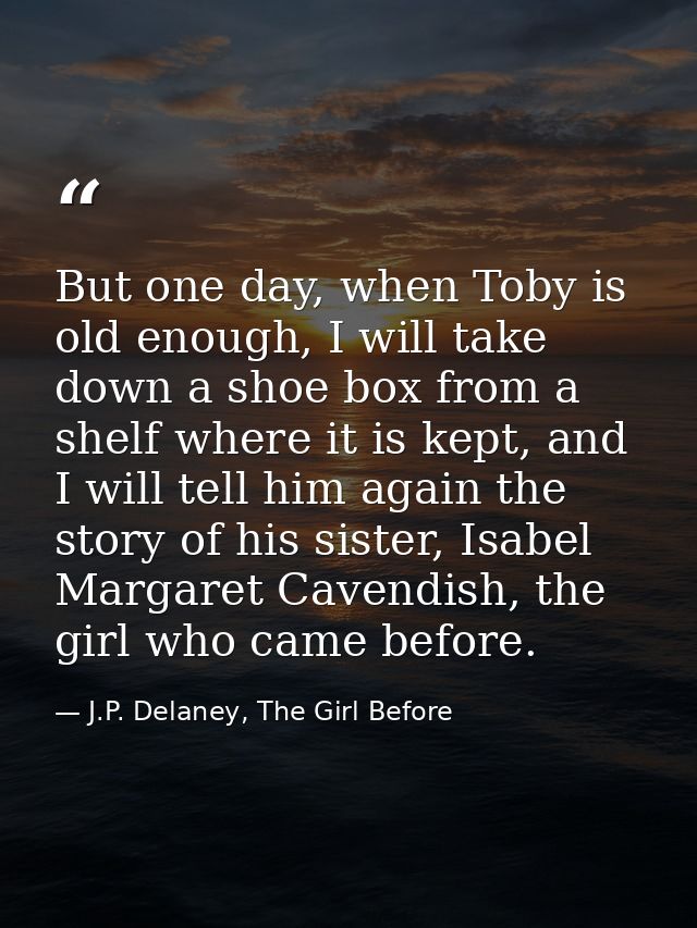 But one day, when Toby is old enough, I will take down a shoe box from a shelf where it is kept, and I will tell him aga — J.P. Delaney, The Girl Before