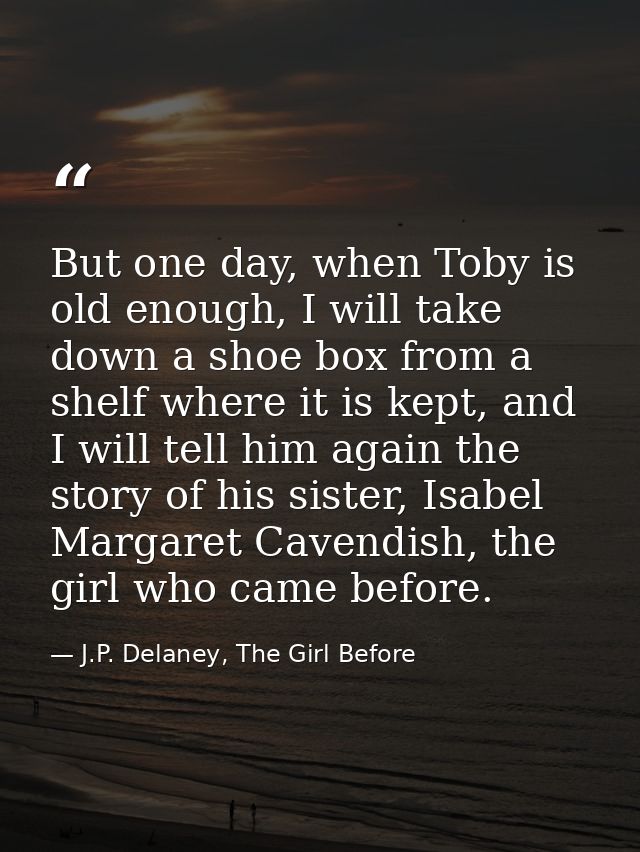 But one day, when Toby is old enough, I will take down a shoe box from a shelf where it is kept, and I will tell him aga — J.P. Delaney, The Girl Before