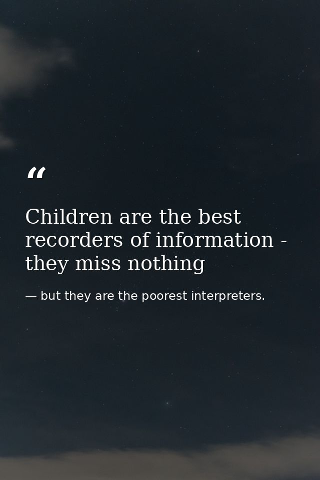 Children are the best recorders of information - they miss nothing — but they are the poorest interpreters.