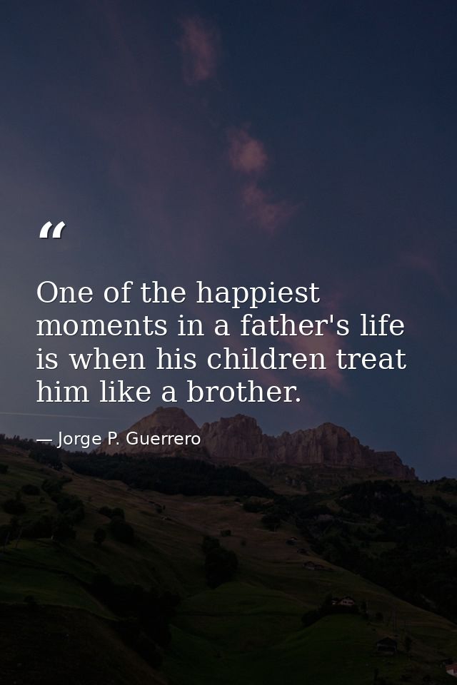 One of the happiest moments in a father's life is when his children treat him like a brother. — Jorge P. Guerrero