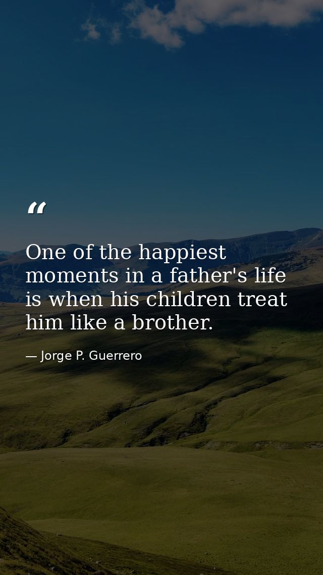 One of the happiest moments in a father's life is when his children treat him like a brother. — Jorge P. Guerrero