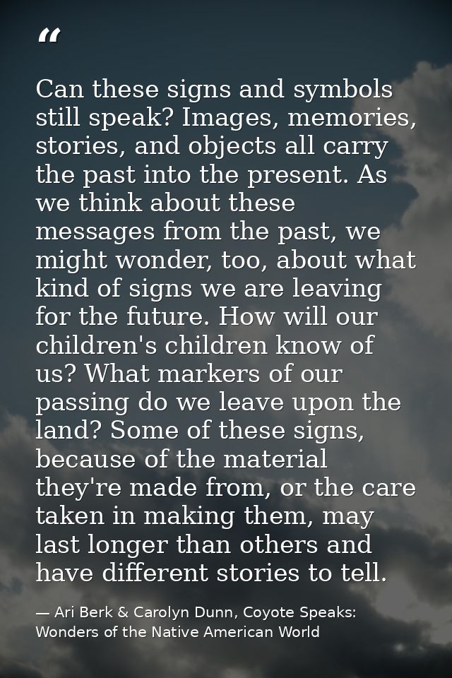 Can these signs and symbols still speak? Images, memories, stories, and objects all carry the past into the present. As  — Ari Berk & Carolyn Dunn, Coyote Speaks: Wonders of the Native American World
