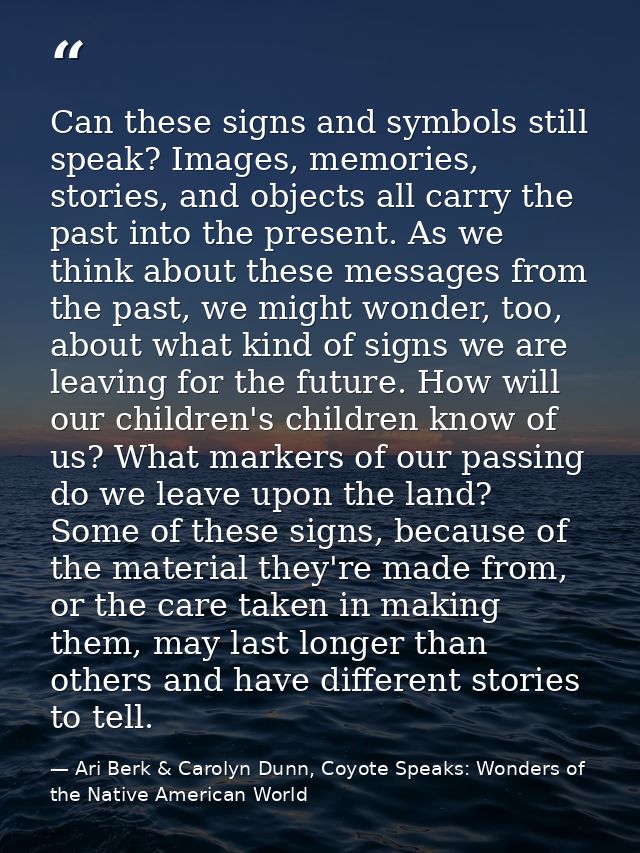 Can these signs and symbols still speak? Images, memories, stories, and objects all carry the past into the present. As  — Ari Berk & Carolyn Dunn, Coyote Speaks: Wonders of the Native American World