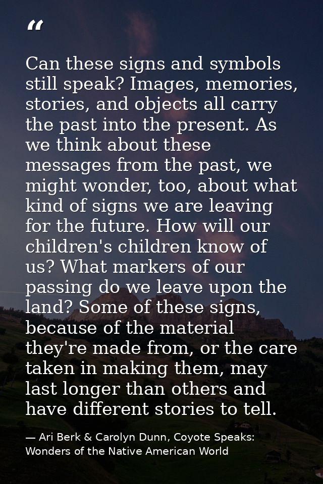 Can these signs and symbols still speak? Images, memories, stories, and objects all carry the past into the present. As  — Ari Berk & Carolyn Dunn, Coyote Speaks: Wonders of the Native American World