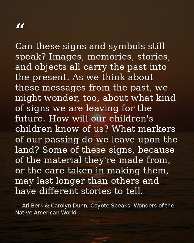 Can these signs and symbols still speak? Images, memories, stories, and objects all carry the past into the present. As  — Ari Berk & Carolyn Dunn, Coyote Speaks: Wonders of the Native American World