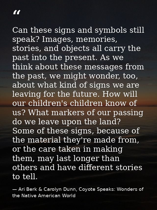 Can these signs and symbols still speak? Images, memories, stories, and objects all carry the past into the present. As  — Ari Berk & Carolyn Dunn, Coyote Speaks: Wonders of the Native American World