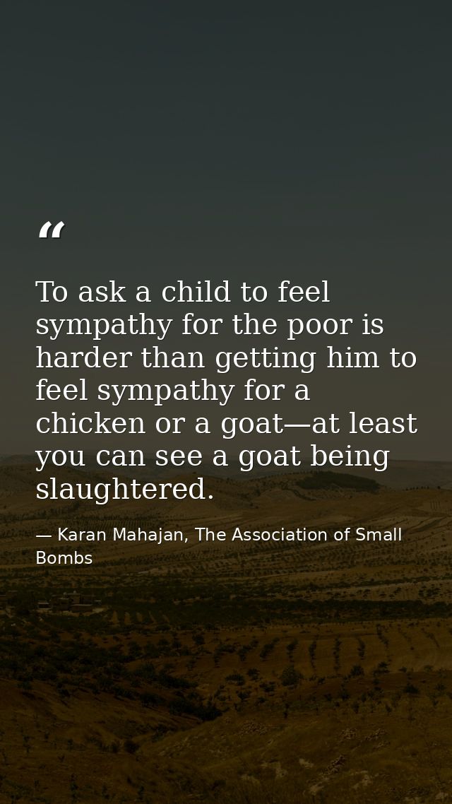 To ask a child to feel sympathy for the poor is harder than getting him to feel sympathy for a chicken or a goat—at leas — Karan Mahajan, The Association of Small Bombs