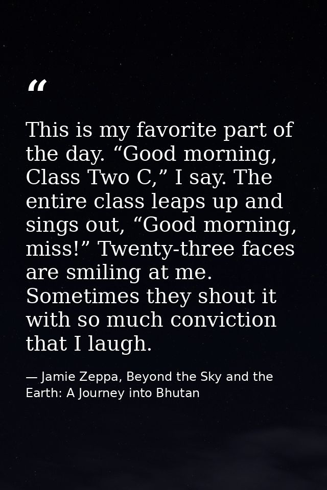 This is my favorite part of the day. “Good morning, Class Two C,” I say. The entire class leaps up and sings out, “Good  — Jamie Zeppa, Beyond the Sky and the Earth: A Journey into Bhutan