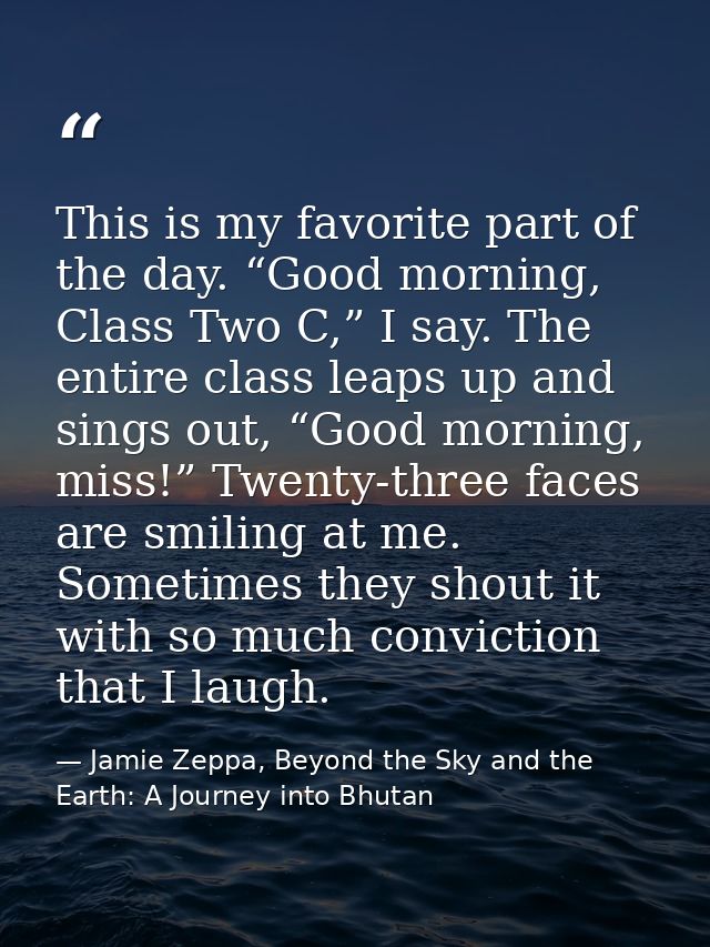 This is my favorite part of the day. “Good morning, Class Two C,” I say. The entire class leaps up and sings out, “Good  — Jamie Zeppa, Beyond the Sky and the Earth: A Journey into Bhutan