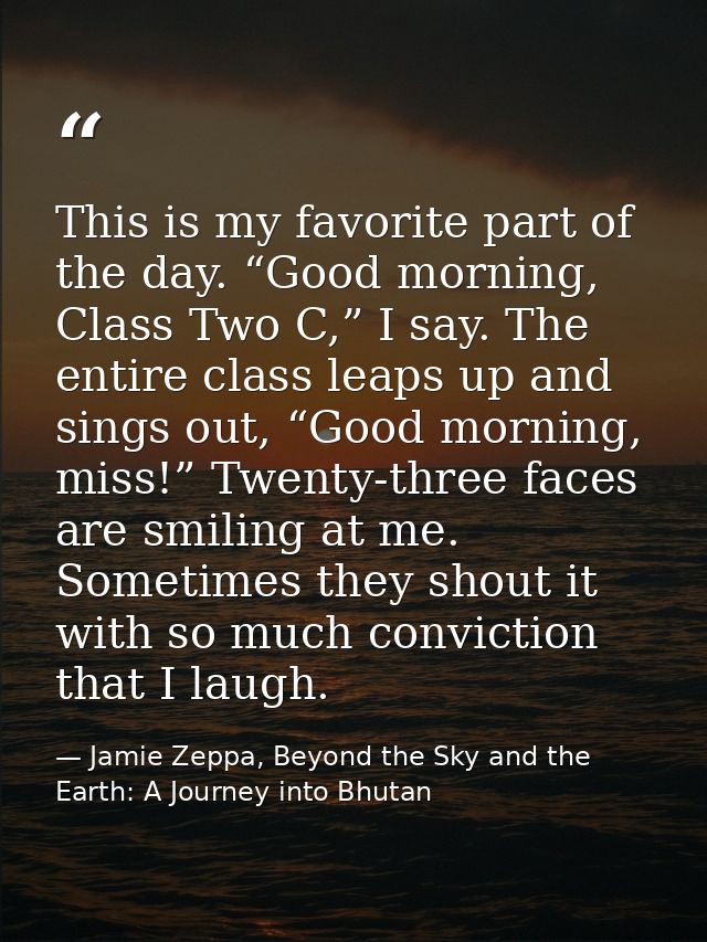 This is my favorite part of the day. “Good morning, Class Two C,” I say. The entire class leaps up and sings out, “Good  — Jamie Zeppa, Beyond the Sky and the Earth: A Journey into Bhutan