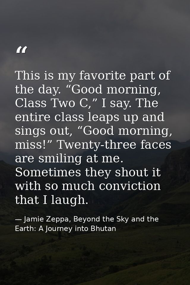 This is my favorite part of the day. “Good morning, Class Two C,” I say. The entire class leaps up and sings out, “Good  — Jamie Zeppa, Beyond the Sky and the Earth: A Journey into Bhutan