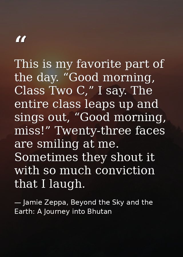 This is my favorite part of the day. “Good morning, Class Two C,” I say. The entire class leaps up and sings out, “Good  — Jamie Zeppa, Beyond the Sky and the Earth: A Journey into Bhutan