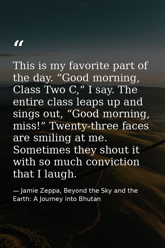 This is my favorite part of the day. “Good morning, Class Two C,” I say. The entire class leaps up and sings out, “Good  — Jamie Zeppa, Beyond the Sky and the Earth: A Journey into Bhutan