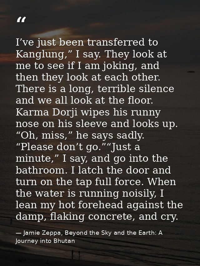 I’ve just been transferred to Kanglung,” I say. They look at me to see if I am joking, and then they look at each other. — Jamie Zeppa, Beyond the Sky and the Earth: A Journey into Bhutan