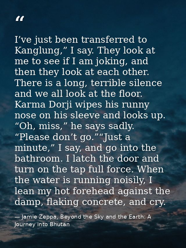 I’ve just been transferred to Kanglung,” I say. They look at me to see if I am joking, and then they look at each other. — Jamie Zeppa, Beyond the Sky and the Earth: A Journey into Bhutan