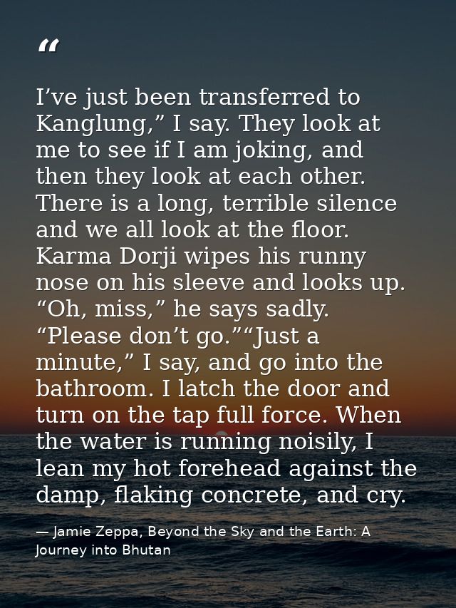I’ve just been transferred to Kanglung,” I say. They look at me to see if I am joking, and then they look at each other. — Jamie Zeppa, Beyond the Sky and the Earth: A Journey into Bhutan