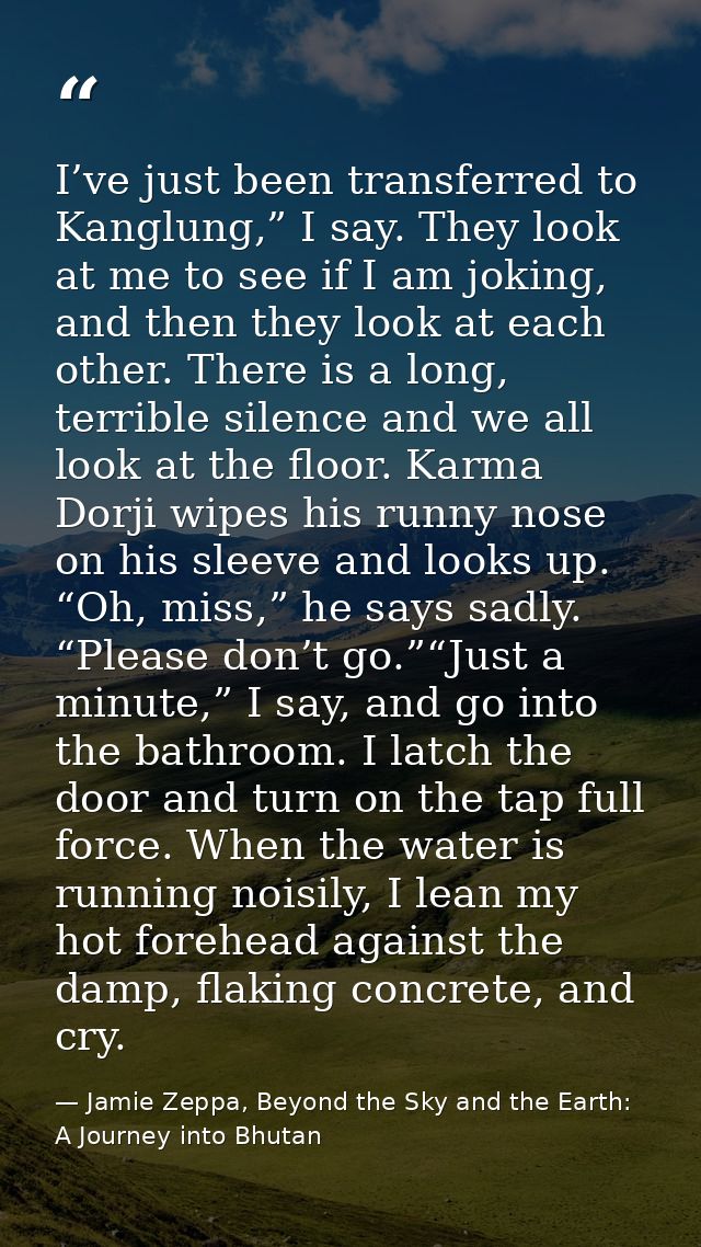 I’ve just been transferred to Kanglung,” I say. They look at me to see if I am joking, and then they look at each other. — Jamie Zeppa, Beyond the Sky and the Earth: A Journey into Bhutan