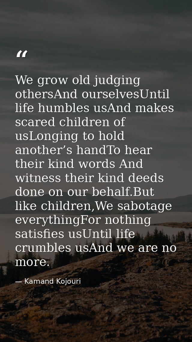 We grow old judging othersAnd ourselvesUntil life humbles usAnd makes scared children of usLonging to hold another’s han — Kamand Kojouri