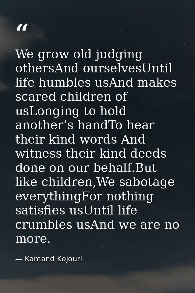 We grow old judging othersAnd ourselvesUntil life humbles usAnd makes scared children of usLonging to hold another’s han — Kamand Kojouri