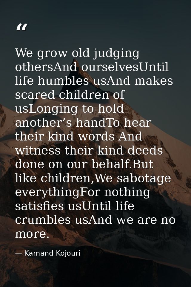 We grow old judging othersAnd ourselvesUntil life humbles usAnd makes scared children of usLonging to hold another’s han — Kamand Kojouri