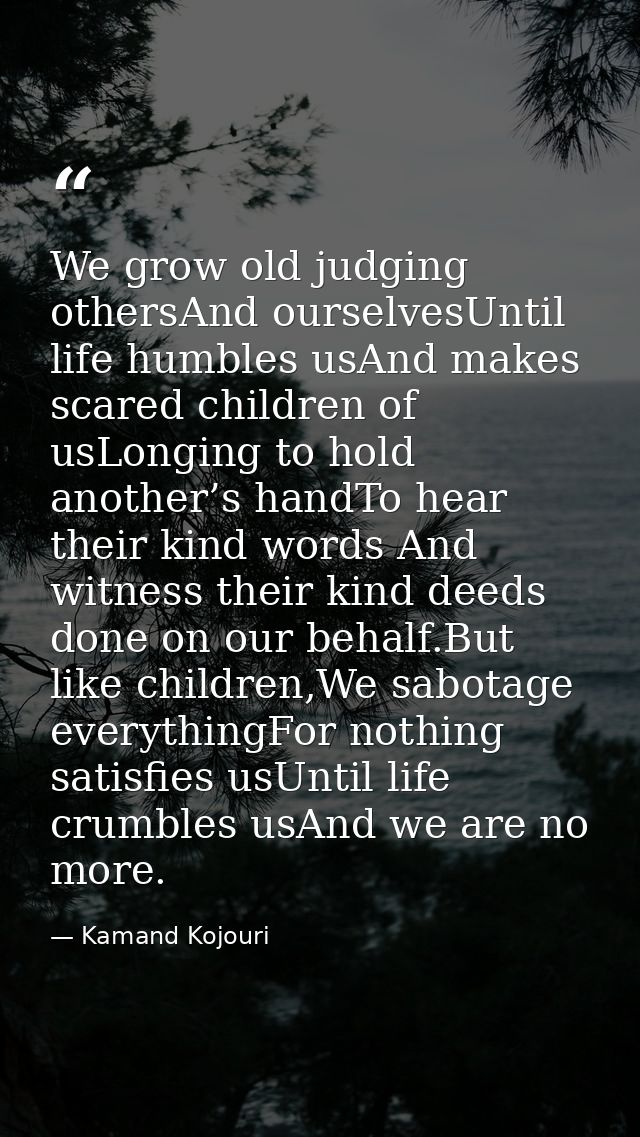 We grow old judging othersAnd ourselvesUntil life humbles usAnd makes scared children of usLonging to hold another’s han — Kamand Kojouri
