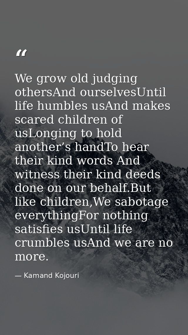 We grow old judging othersAnd ourselvesUntil life humbles usAnd makes scared children of usLonging to hold another’s han — Kamand Kojouri