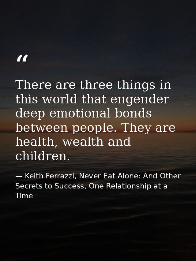 There are three things in this world that engender deep emotional bonds between people. They are health, wealth and chil — Keith Ferrazzi, Never Eat Alone: And Other Secrets to Success, One Relationship at a Time