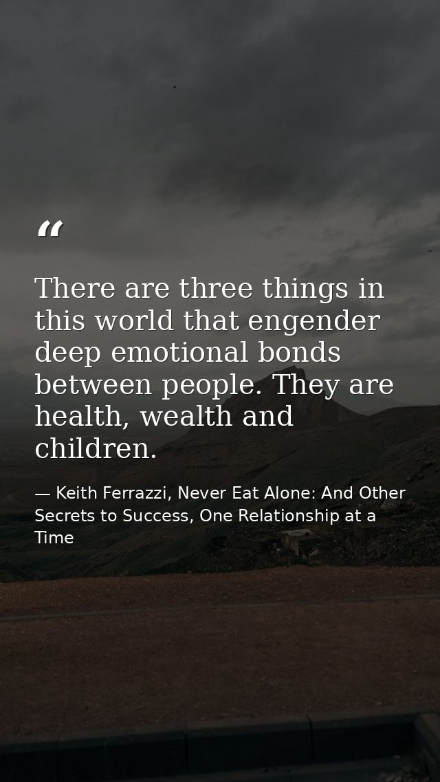 There are three things in this world that engender deep emotional bonds between people. They are health, wealth and chil — Keith Ferrazzi, Never Eat Alone: And Other Secrets to Success, One Relationship at a Time