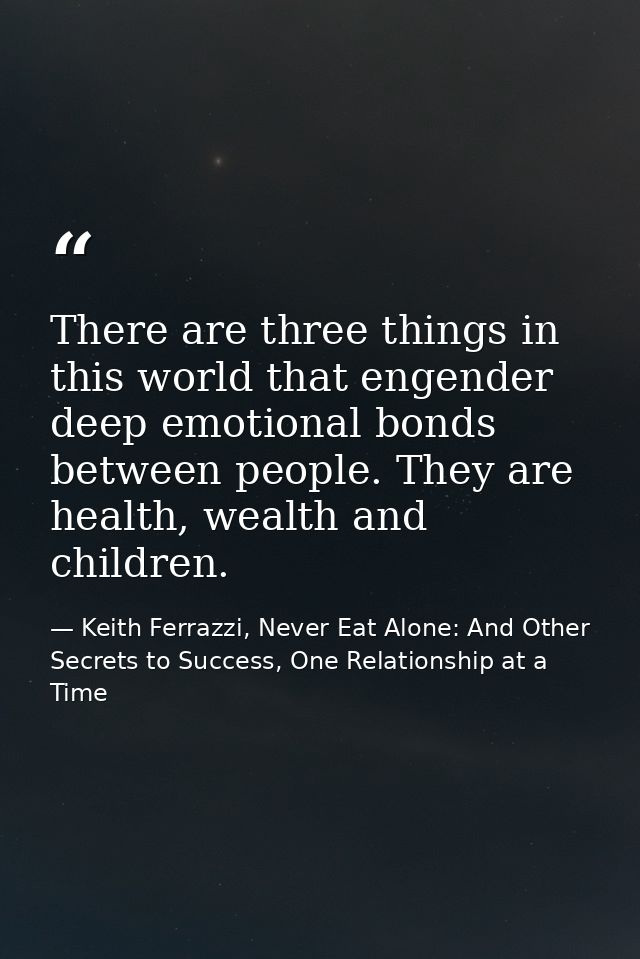There are three things in this world that engender deep emotional bonds between people. They are health, wealth and chil — Keith Ferrazzi, Never Eat Alone: And Other Secrets to Success, One Relationship at a Time