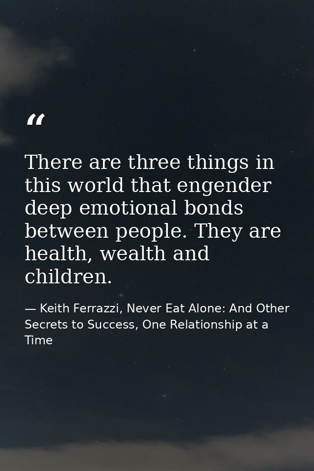 There are three things in this world that engender deep emotional bonds between people. They are health, wealth and chil — Keith Ferrazzi, Never Eat Alone: And Other Secrets to Success, One Relationship at a Time