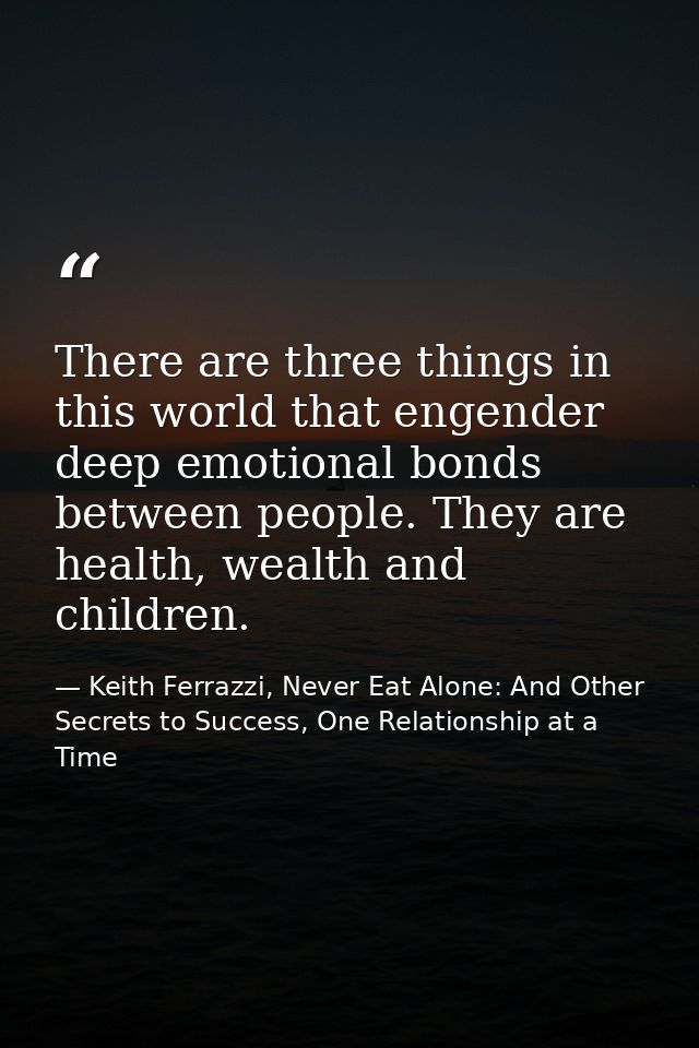 There are three things in this world that engender deep emotional bonds between people. They are health, wealth and chil — Keith Ferrazzi, Never Eat Alone: And Other Secrets to Success, One Relationship at a Time