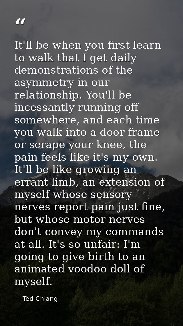 It'll be when you first learn to walk that I get daily demonstrations of the asymmetry in our relationship. You'll be in — Ted Chiang