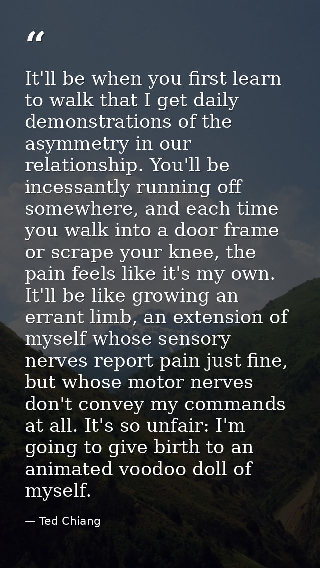 It'll be when you first learn to walk that I get daily demonstrations of the asymmetry in our relationship. You'll be in — Ted Chiang