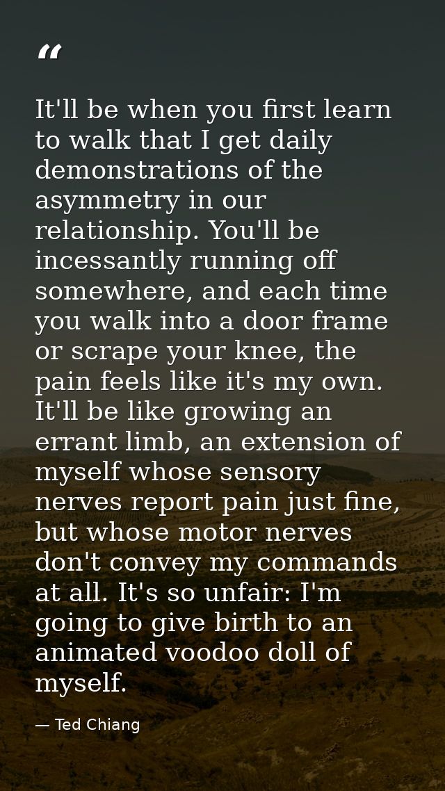 It'll be when you first learn to walk that I get daily demonstrations of the asymmetry in our relationship. You'll be in — Ted Chiang
