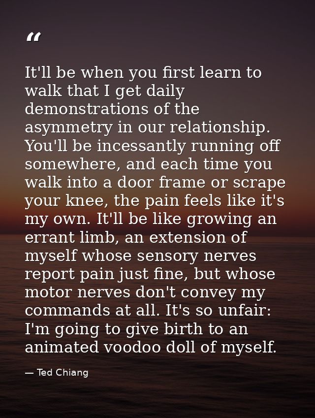 It'll be when you first learn to walk that I get daily demonstrations of the asymmetry in our relationship. You'll be in — Ted Chiang