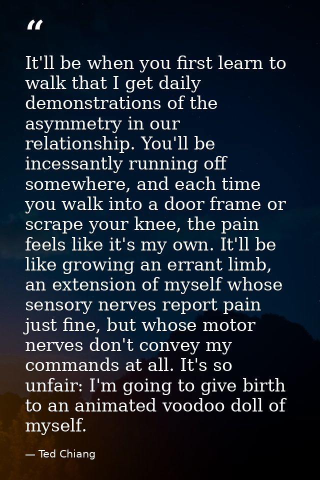 It'll be when you first learn to walk that I get daily demonstrations of the asymmetry in our relationship. You'll be in — Ted Chiang
